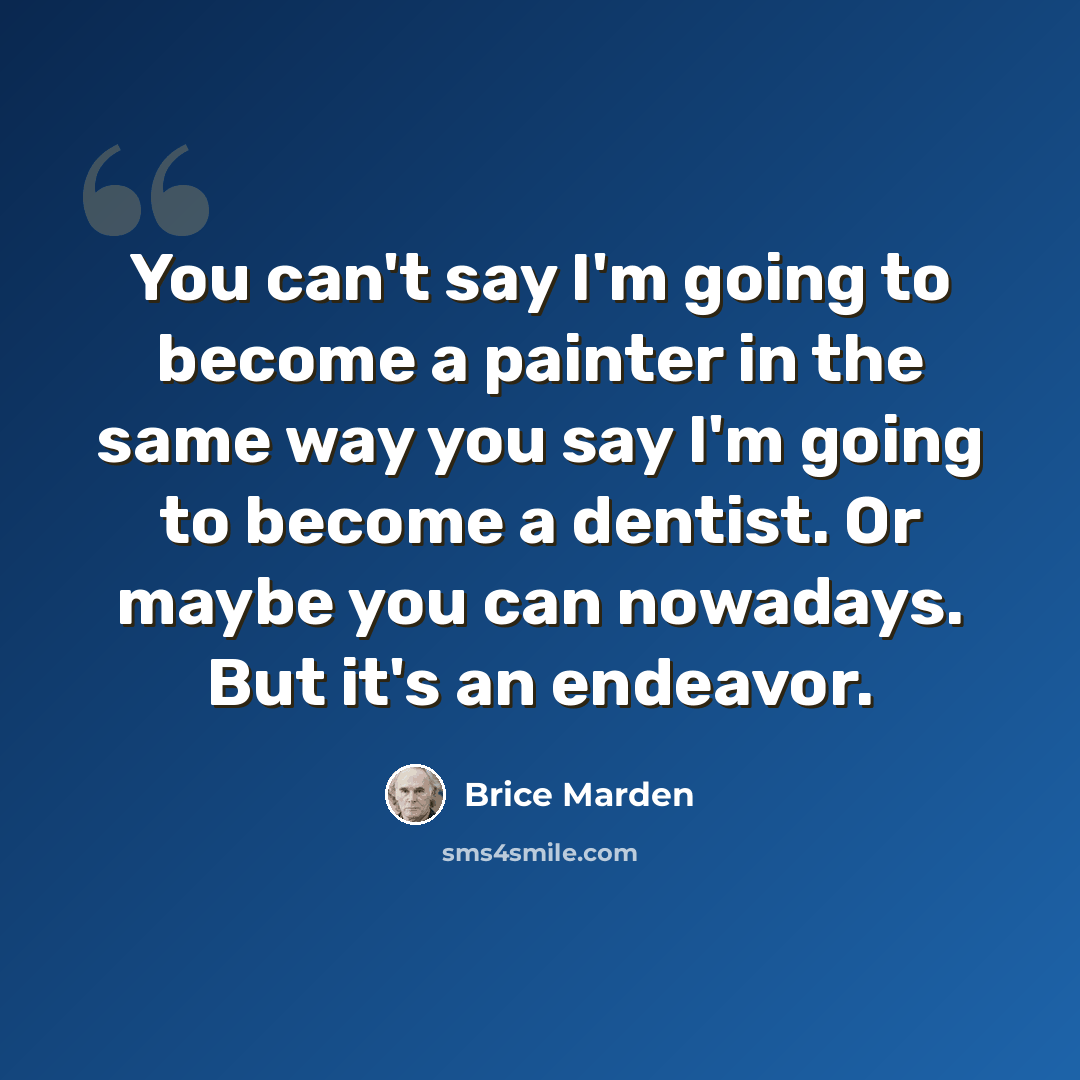 “You can't say I'm going to become a painter in the same way you say I'm going to become a dentist. Or maybe you can nowadays. But it's an endeavor.” quote by Brice Marden