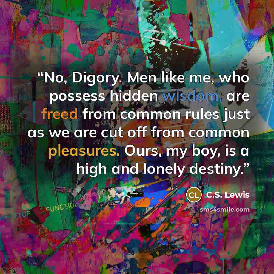 “No, Digory. Men like me, who possess hidden wisdom, are freed from common rules just as we are cut off from common pleasures. Ours, my boy, is a high and lonely destiny.” quote by C.S. Lewis