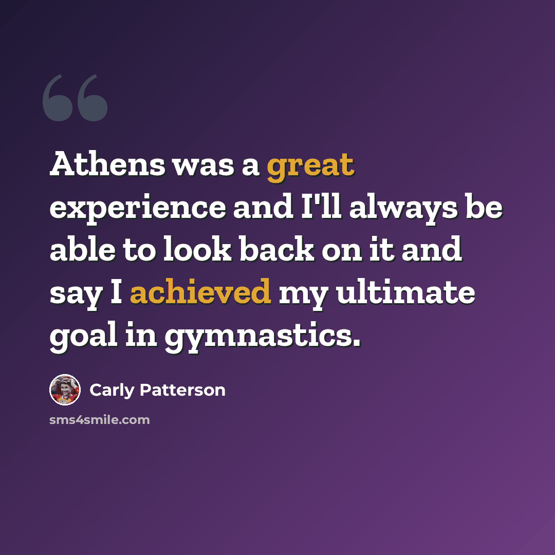 “Athens was a great experience and I'll always be able to look back on it and say I achieved my ultimate goal in gymnastics.” quote by Carly Patterson