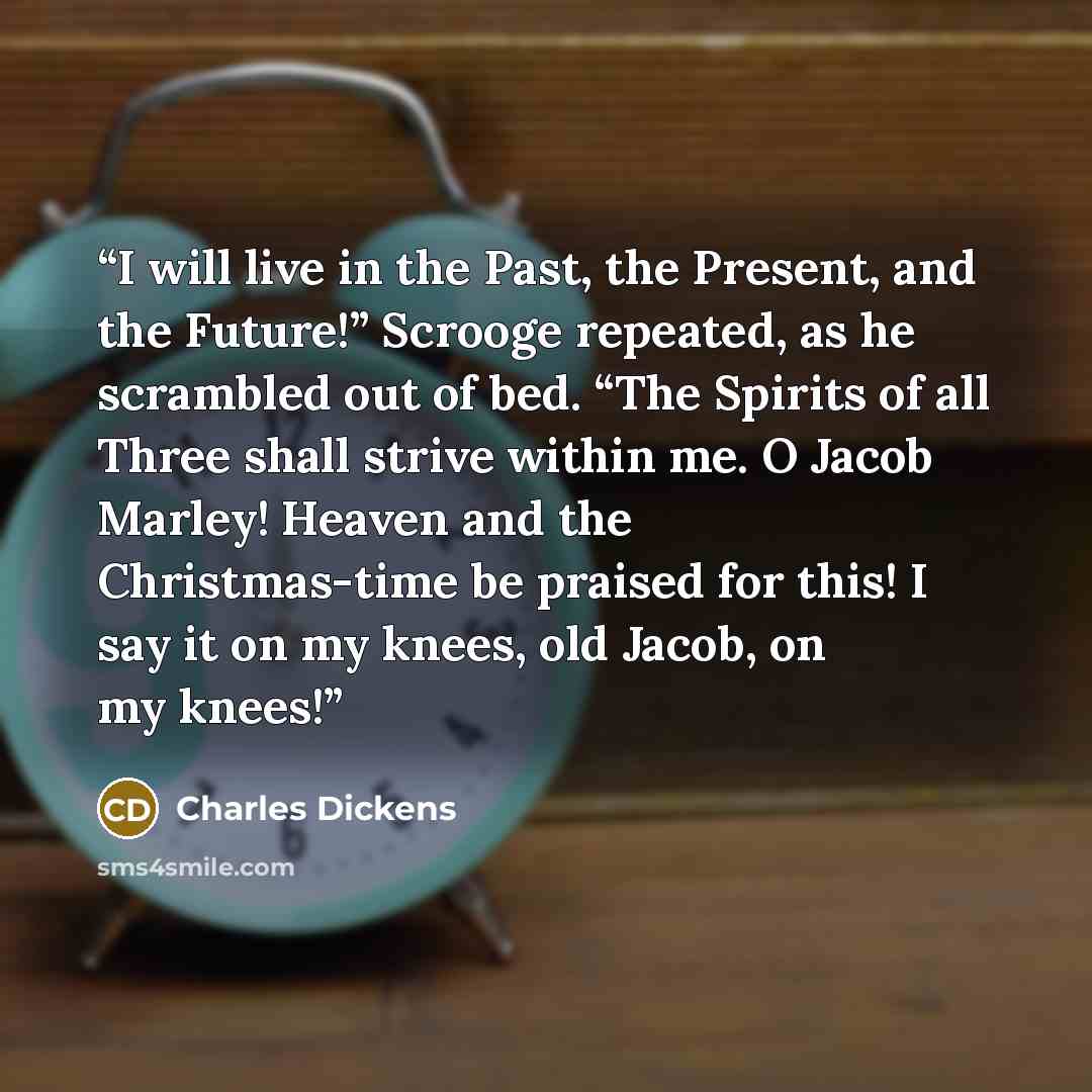 “I will live in the Past, the Present, and the Future!” Scrooge repeated, as he scrambled out of bed. “The Spirits of all Three shall strive within me. O Jacob Marley! Heaven and the Christmas-time be praised for this! I say it on my knees, old Jacob, on my knees!” quote by Charles Dickens