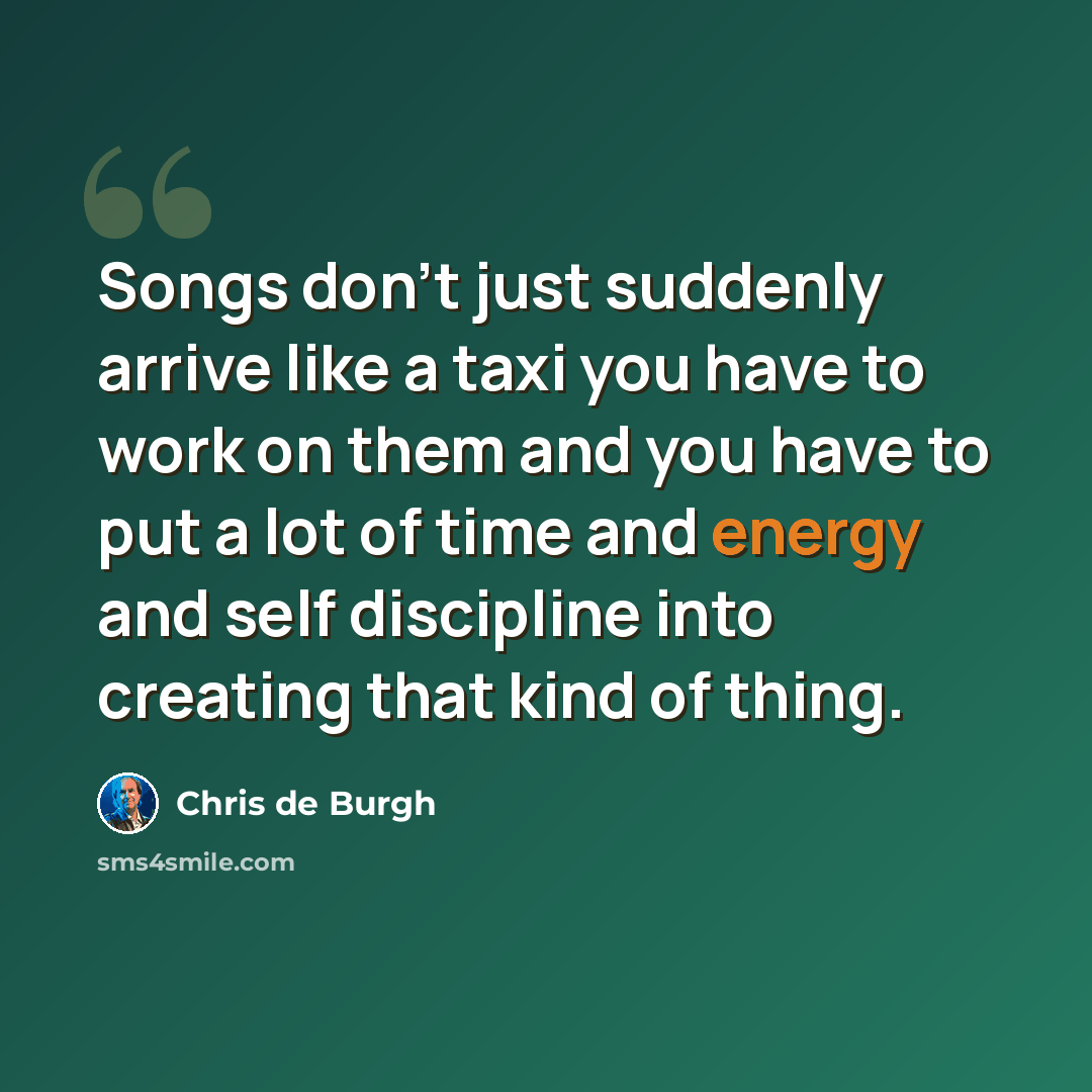 “Songs don't just suddenly arrive like a taxi you have to work on them and you have to put a lot of time and energy and self discipline into creating that kind of thing.” quote by Chris de Burgh