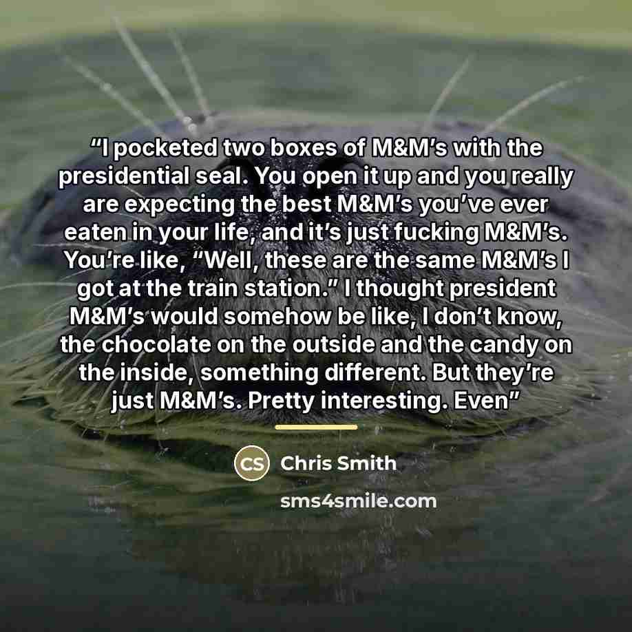 “I pocketed two boxes of M&M’s with the presidential seal. You open it up and you really are expecting the best M&M’s you’ve ever eaten in your life, and it’s just fucking M&M’s. You’re like, “Well, these are the same M&M’s I got at the train station.” I thought president M&M’s would somehow be…” quote by Chris Smith