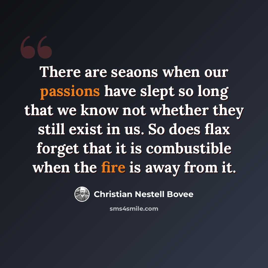 “There are seaons when our passions have slept so long that we know not whether they still exist in us. So does flax forget that it is combustible when the fire is away from it.” quote by Christian Nestell Bovee