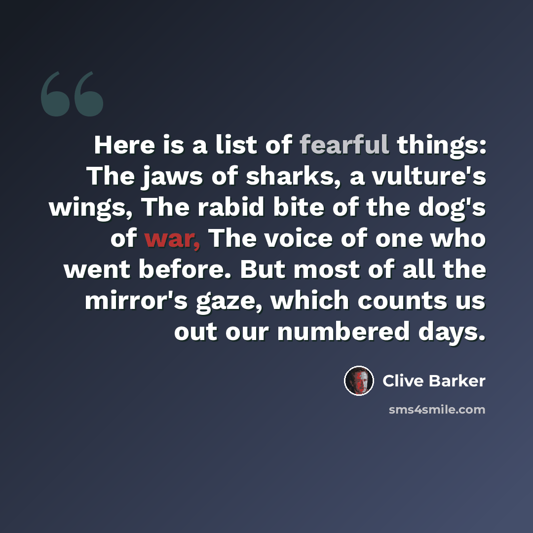 “Here is a list of fearful things: The jaws of sharks, a vulture's wings, The rabid bite of the dog's of war, The voice of one who went before. But most of all the mirror's gaze, which counts us out our numbered days.” quote by Clive Barker