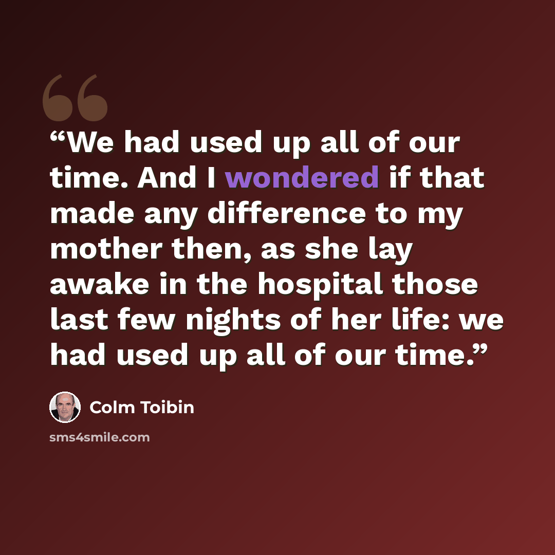 “We had used up all of our time. And I wondered if that made any difference to my mother then, as she lay awake in the hospital those last few nights of her life: we had used up all of our time.” quote by Colm Tóibín