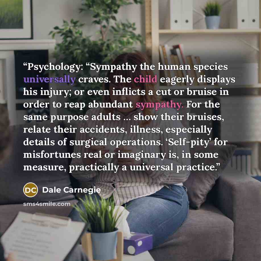 “Psychology: “Sympathy the human species universally craves. The child eagerly displays his injury; or even inflicts a cut or bruise in order to reap abundant sympathy. For the same purpose adults … show their bruises, relate their accidents, illness, especially details of surgical operations…” quote by Dale Carnegie