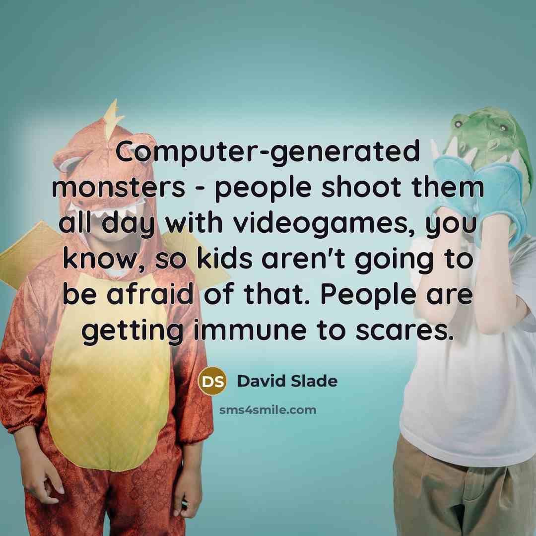 “Computer-generated monsters - people shoot them all day with videogames, you know, so kids aren't going to be afraid of that. People are getting immune to scares.” quote by David Slade