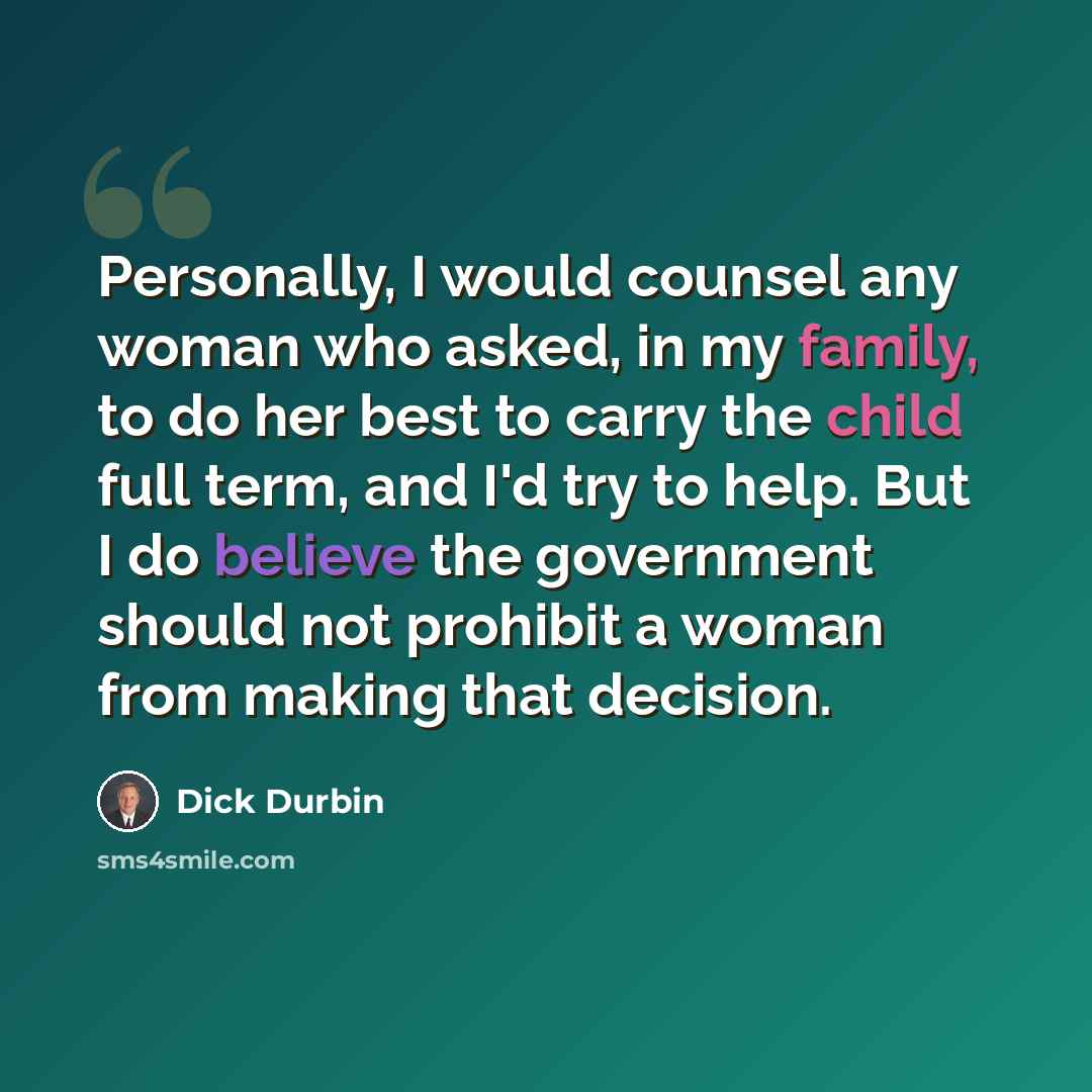 “Personally, I would counsel any woman who asked, in my family, to do her best to carry the child full term, and I'd try to help. But I do believe the government should not prohibit a woman from making that decision.” quote by Dick Durbin