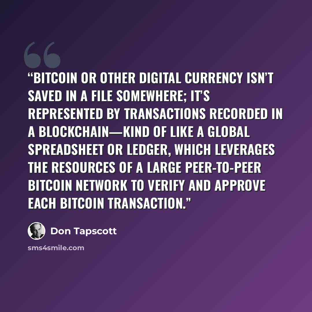 “Bitcoin or other digital currency isn’t saved in a file somewhere; it’s represented by transactions recorded in a blockchain—kind of like a global spreadsheet or ledger, which leverages the resources of a large peer-to-peer bitcoin network to verify and approve each bitcoin transaction.” quote by Don Tapscott