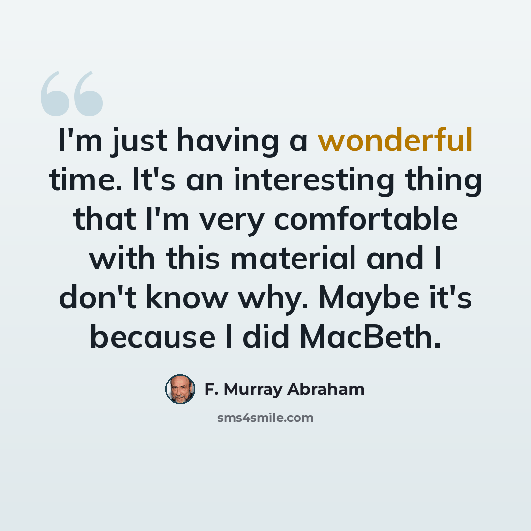 “I'm just having a wonderful time. It's an interesting thing that I'm very comfortable with this material and I don't know why. Maybe it's because I did MacBeth.” quote by F. Murray Abraham