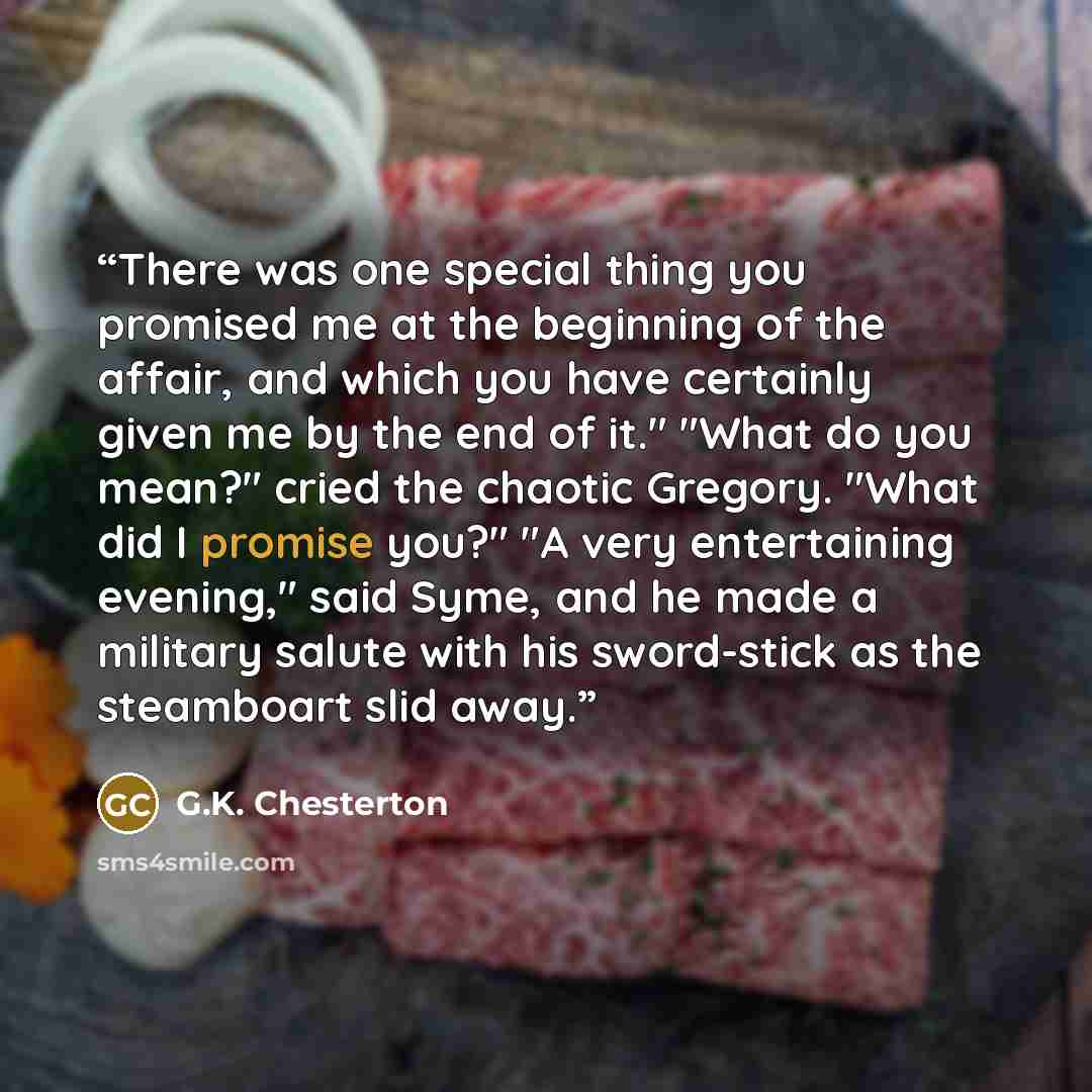“There was one special thing you promised me at the beginning of the affair, and which you have certainly given me by the end of it." "What do you mean?" cried the chaotic Gregory. "What did I promise you?" "A very entertaining evening," said Syme, and he made a military salute with his sword-stick…” quote by G.K. Chesterton