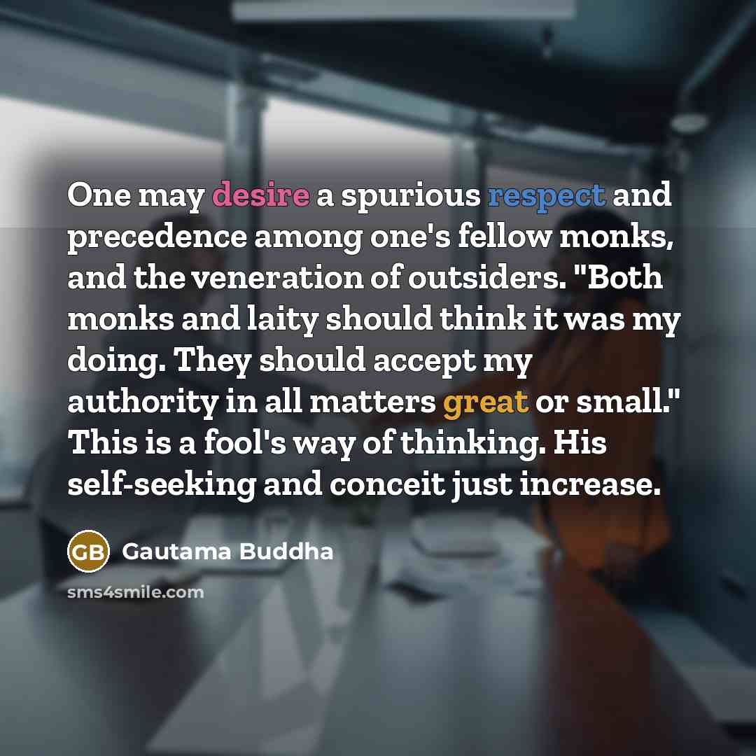 “One may desire a spurious respect and precedence among one's fellow monks, and the veneration of outsiders. "Both monks and laity should think it was my doing. They should accept my authority in all matters great or small." This is a fool's way of thinking. His self-seeking and conceit just…” quote by Gautama Buddha