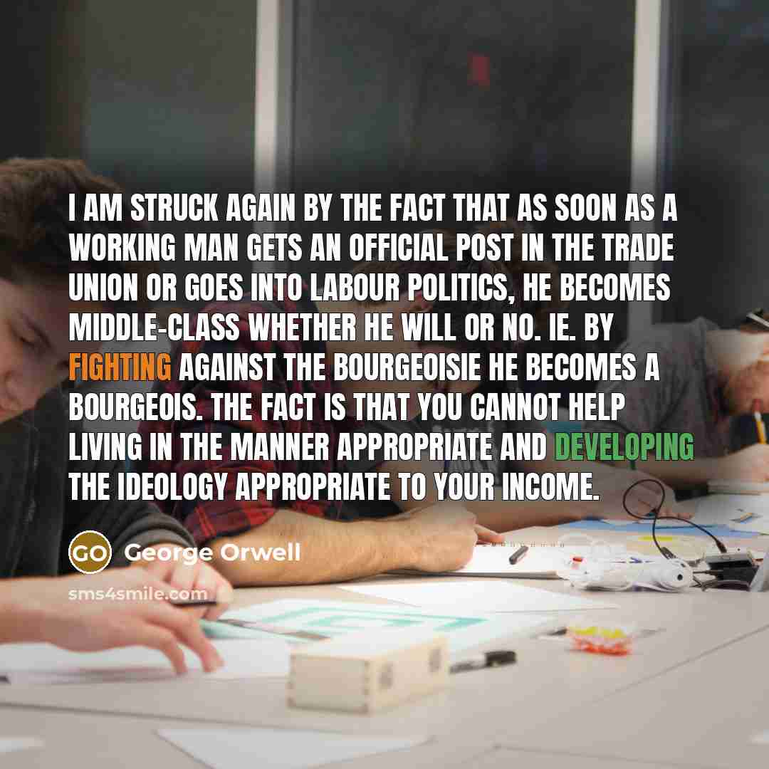 “I am struck again by the fact that as soon as a working man gets an official post in the Trade Union or goes into Labour politics, he becomes middle-class whether he will or no. ie. by fighting against the bourgeoisie he becomes a bourgeois. The fact is that you cannot help living in the manner…” quote by George Orwell