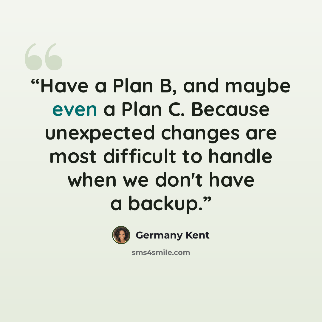 “Have a Plan B, and maybe even a Plan C. Because unexpected changes are most difficult to handle when we don't have a backup.” quote by Germany Kent