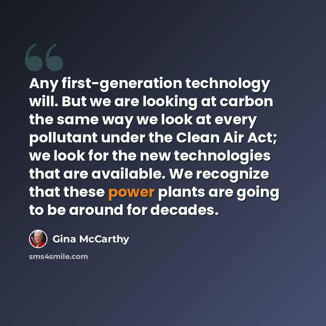 “Any first-generation technology will. But we are looking at carbon the same way we look at every pollutant under the Clean Air Act; we look for the new technologies that are available. We recognize that these power plants are going to be around for decades.” quote by Gina McCarthy