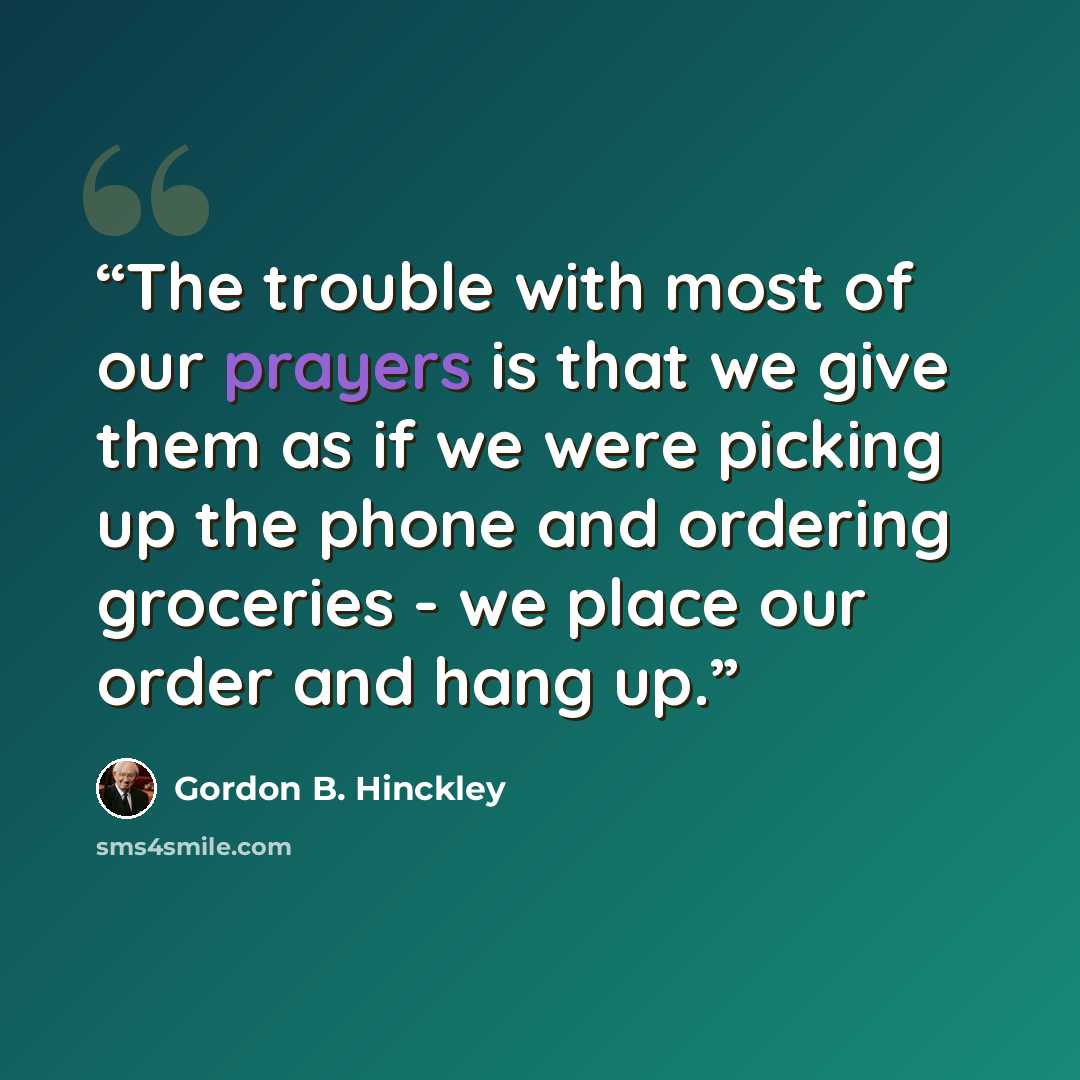 “The trouble with most of our prayers is that we give them as if we were picking up the phone and ordering groceries - we place our order and hang up.” quote by Gordon B. Hinckley