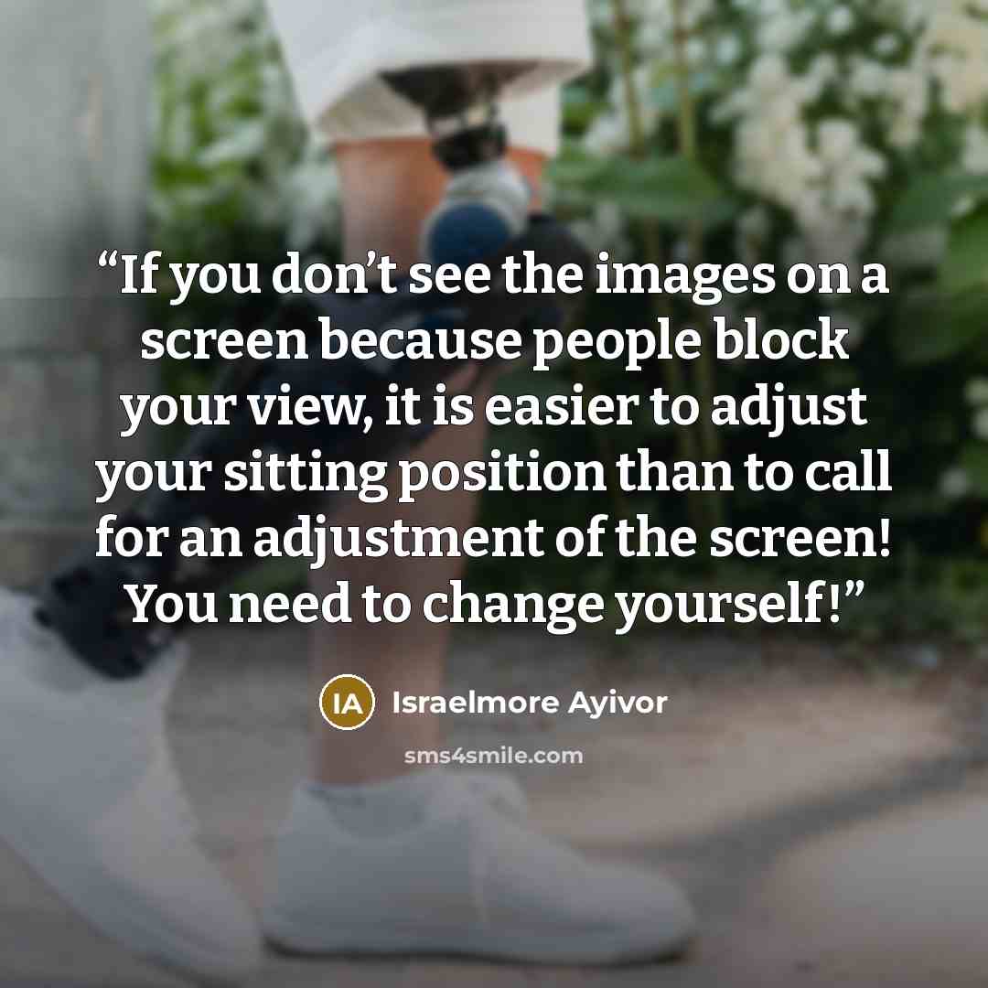 “If you don’t see the images on a screen because people block your view, it is easier to adjust your sitting position than to call for an adjustment of the screen! You need to change yourself!” quote by Israelmore Ayivor