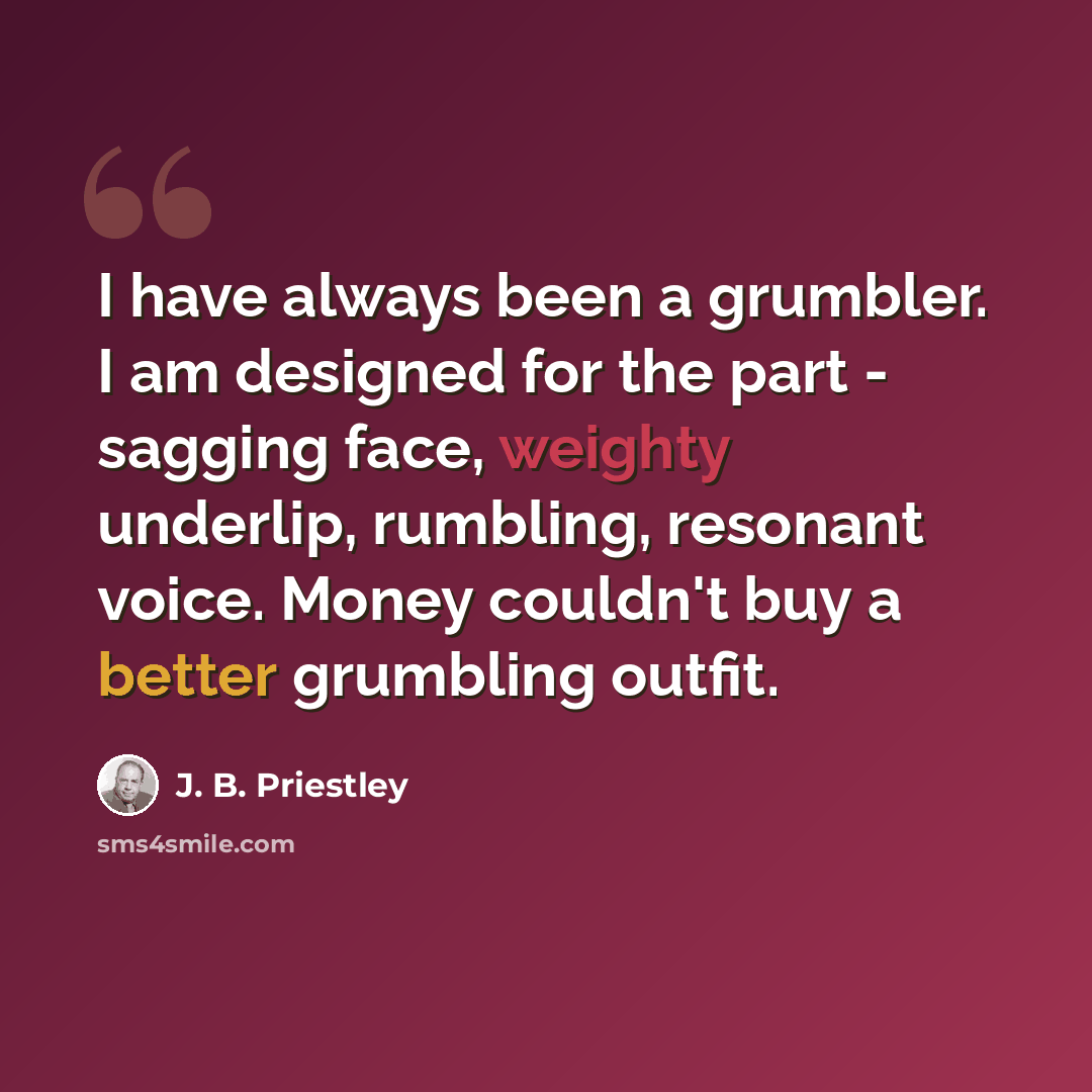 “I have always been a grumbler. I am designed for the part - sagging face, weighty underlip, rumbling, resonant voice. Money couldn't buy a better grumbling outfit.” quote by J. B. Priestley