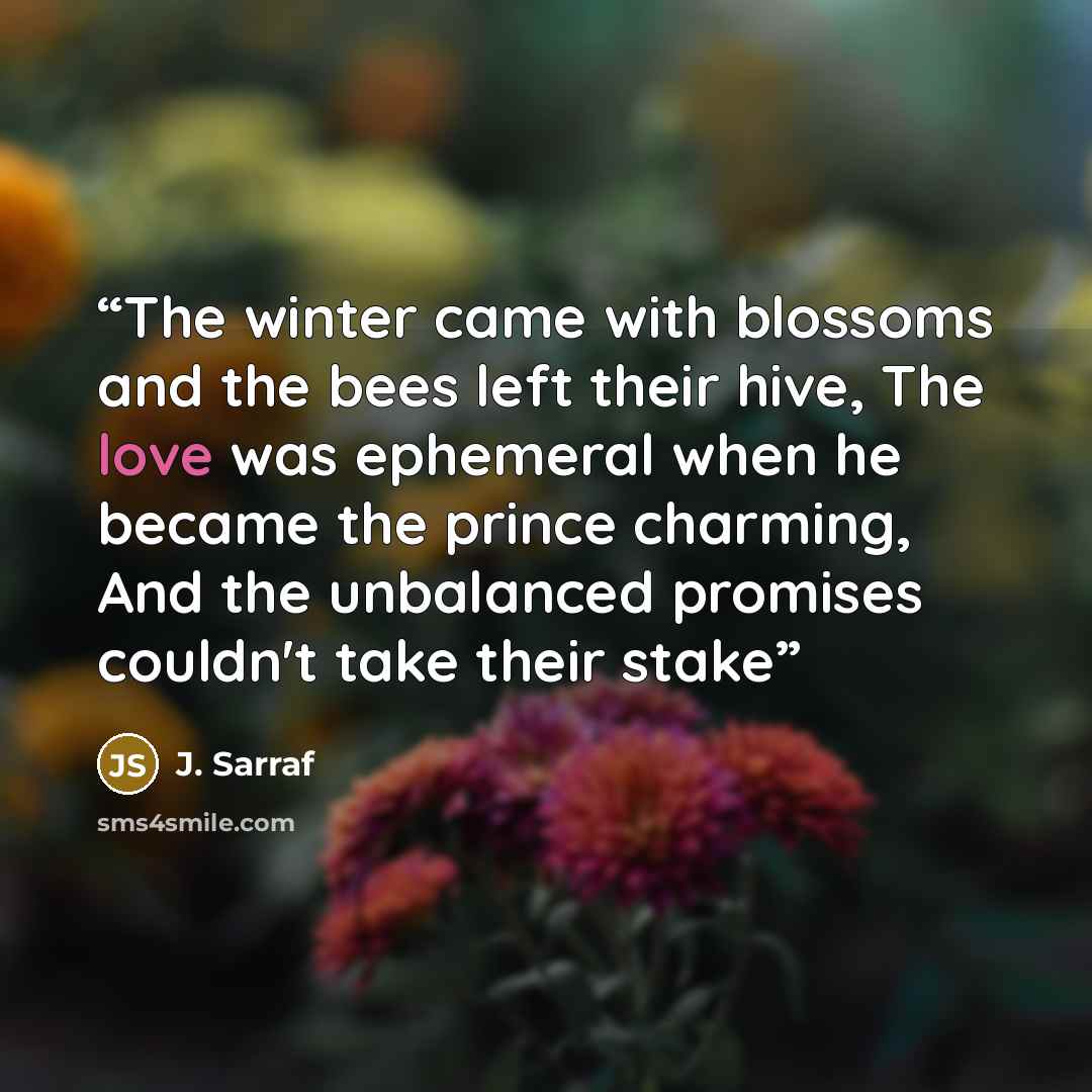 “The winter came with blossoms and the bees left their hive, The love was ephemeral when he became the prince charming, And the unbalanced promises couldn't take their stake” quote by J. Sarraf