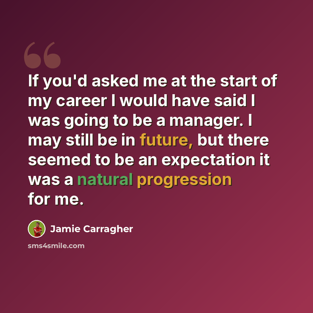 “If you'd asked me at the start of my career I would have said I was going to be a manager. I may still be in future, but there seemed to be an expectation it was a natural progression for me.” quote by Jamie Carragher