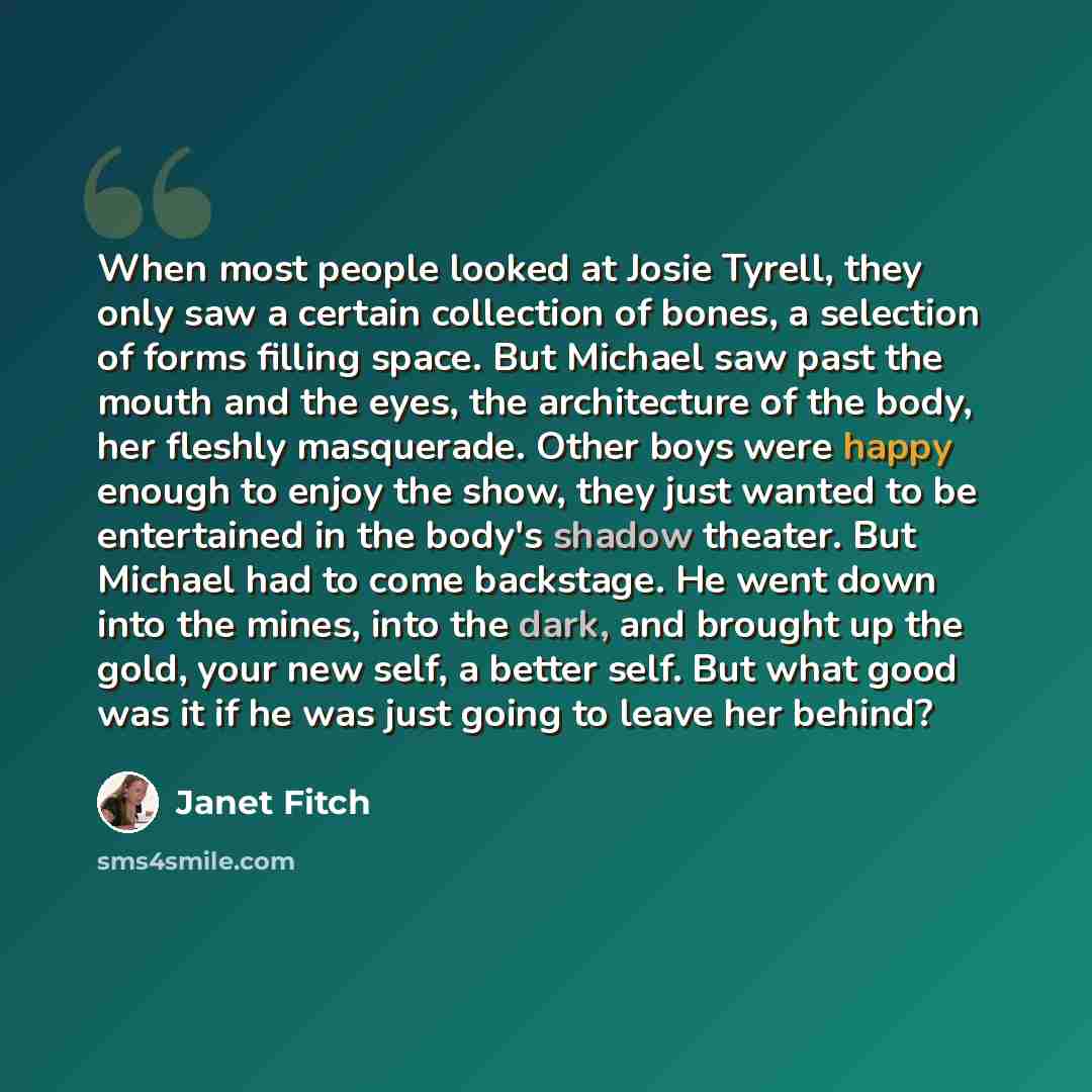 “When most people looked at Josie Tyrell, they only saw a certain collection of bones, a selection of forms filling space. But Michael saw past the mouth and the eyes, the architecture of the body, her fleshly masquerade. Other boys were happy enough to enjoy the show, they just wanted to be…” quote by Janet Fitch