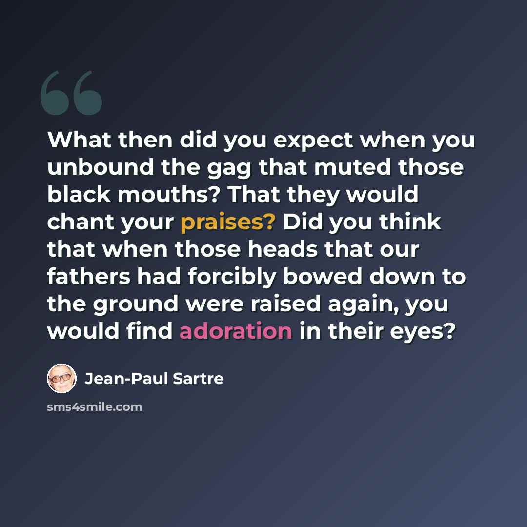 “What then did you expect when you unbound the gag that muted those black mouths? That they would chant your praises? Did you think that when those heads that our fathers had forcibly bowed down to the ground were raised again, you would find adoration in their eyes?” quote by Jean-Paul Sartre