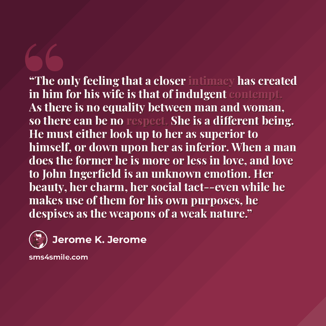 “The only feeling that a closer intimacy has created in him for his wife is that of indulgent contempt. As there is no equality between man and woman, so there can be no respect. She is a different being. He must either look up to her as superior to himself, or down upon her as inferior. When a man…” quote by Jerome K. Jerome