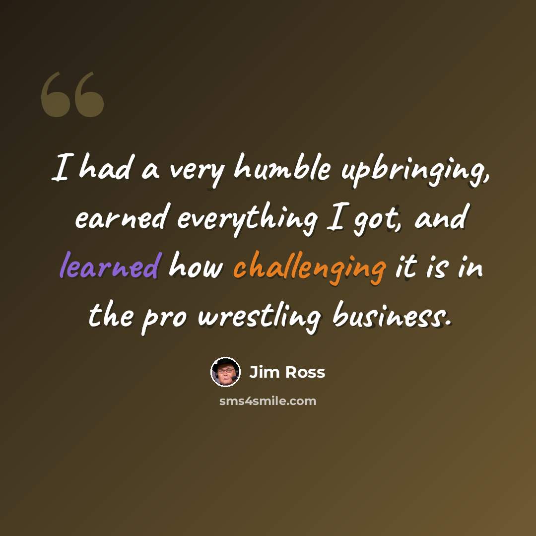 “I had a very humble upbringing, earned everything I got, and learned how challenging it is in the pro wrestling business.” quote by Jim Ross