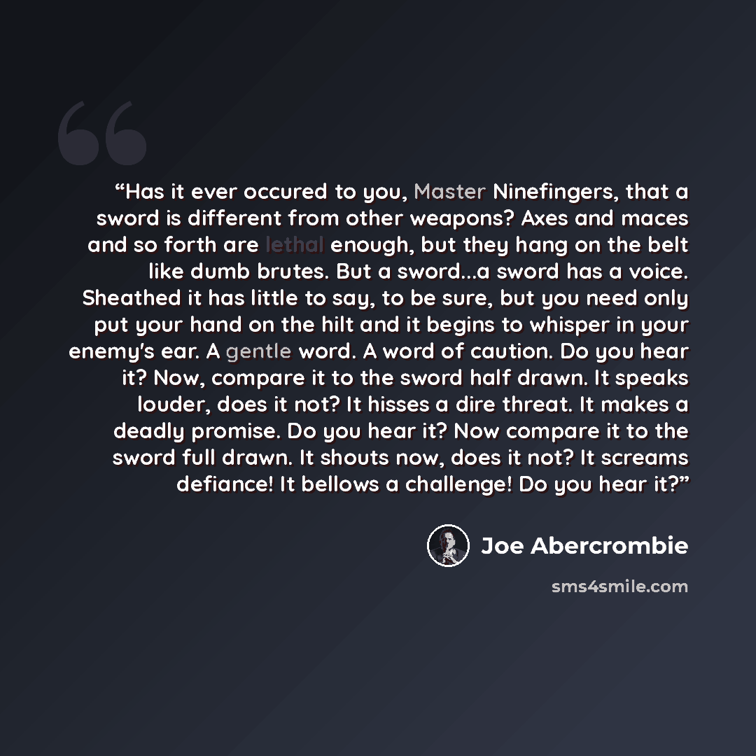 “Has it ever occured to you, Master Ninefingers, that a sword is different from other weapons? Axes and maces and so forth are lethal enough, but they hang on the belt like dumb brutes. But a sword...a sword has a voice. Sheathed it has little to say, to be sure, but you need only put your hand on…” quote by Joe Abercrombie