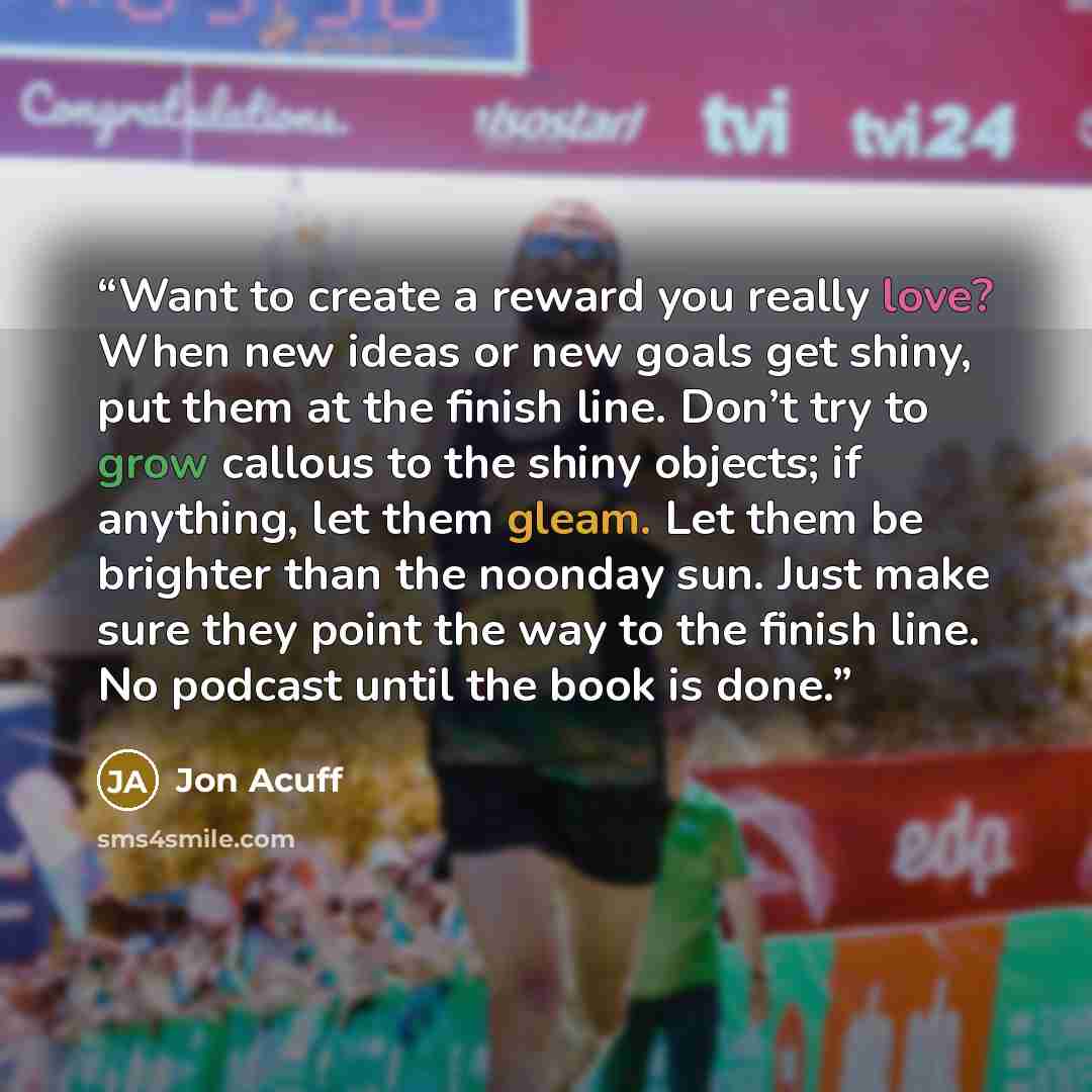 “Want to create a reward you really love? When new ideas or new goals get shiny, put them at the finish line. Don’t try to grow callous to the shiny objects; if anything, let them gleam. Let them be brighter than the noonday sun. Just make sure they point the way to the finish line. No podcast…” quote by Jon Acuff