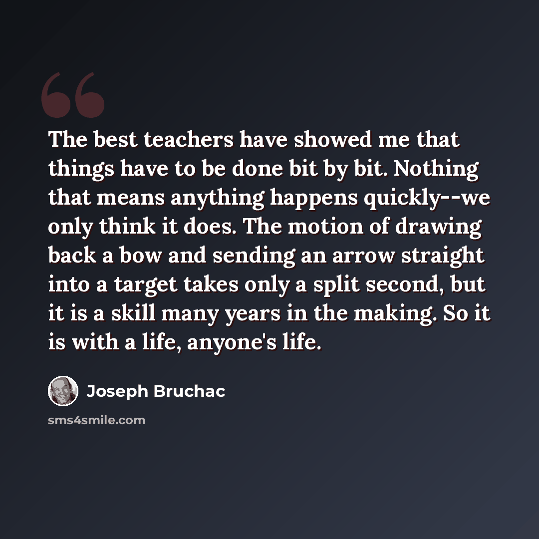 “The best teachers have showed me that things have to be done bit by bit. Nothing that means anything happens quickly--we only think it does. The motion of drawing back a bow and sending an arrow straight into a target takes only a split second, but it is a skill many years in the making. So it is…” quote by Joseph Bruchac