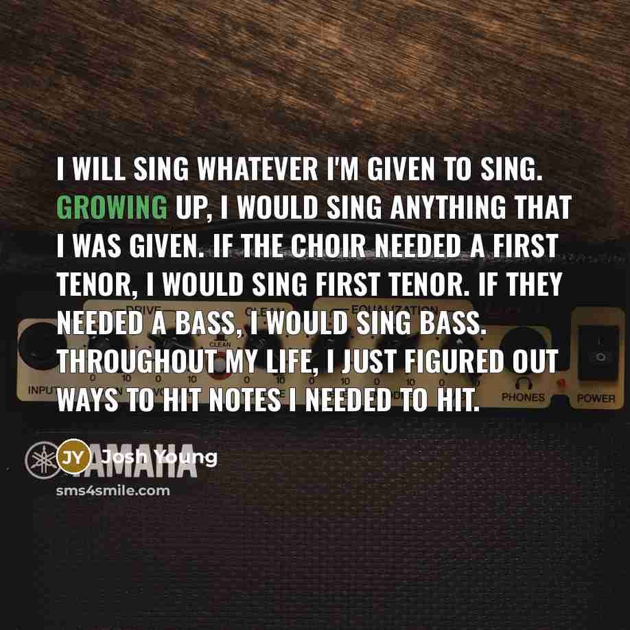“I will sing whatever I'm given to sing. Growing up, I would sing anything that I was given. If the choir needed a first tenor, I would sing first tenor. If they needed a bass, I would sing bass. Throughout my life, I just figured out ways to hit notes I needed to hit.” quote by Josh Young