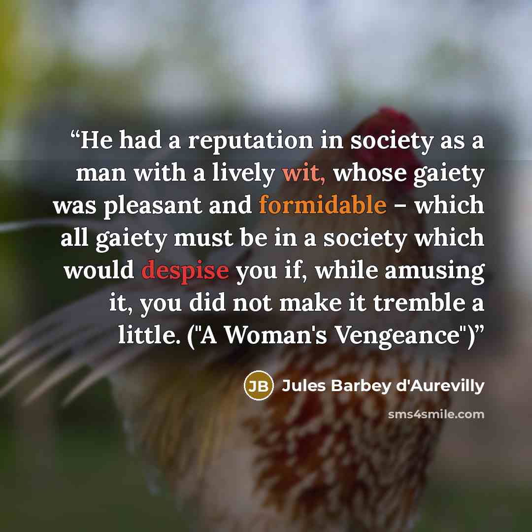 “He had a reputation in society as a man with a lively wit, whose gaiety was pleasant and formidable – which all gaiety must be in a society which would despise you if, while amusing it, you did not make it tremble a little. ("A Woman's Vengeance")” quote by Jules Barbey d'Aurevilly