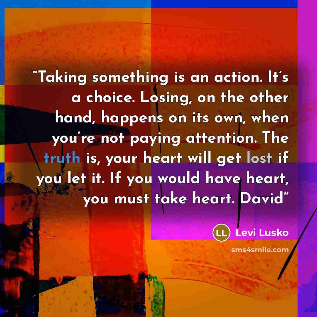 “Taking something is an action. It’s a choice. Losing, on the other hand, happens on its own, when you’re not paying attention. The truth is, your heart will get lost if you let it. If you would have heart, you must take heart. David” quote by Levi Lusko