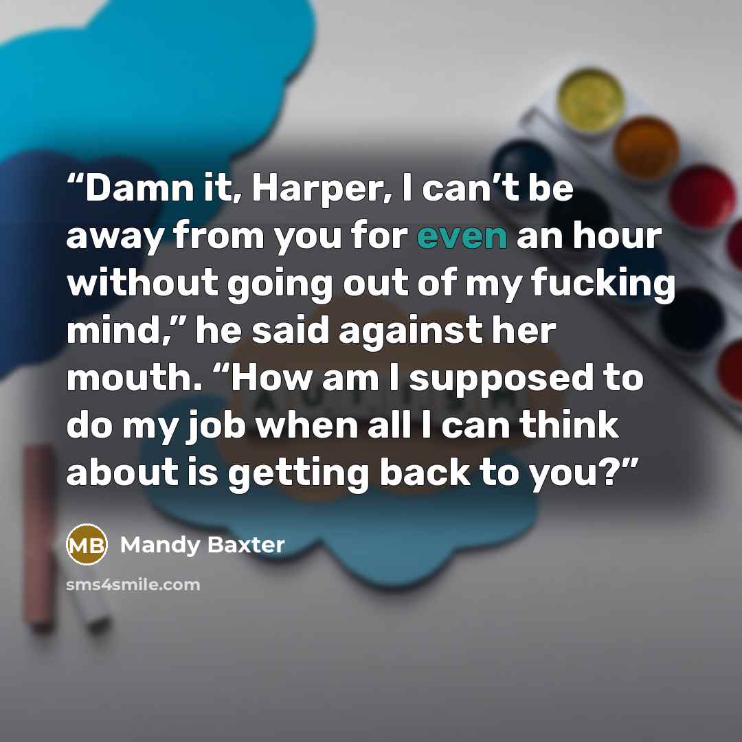 “Damn it, Harper, I can’t be away from you for even an hour without going out of my fucking mind,” he said against her mouth. “How am I supposed to do my job when all I can think about is getting back to you?” quote by Mandy Baxter