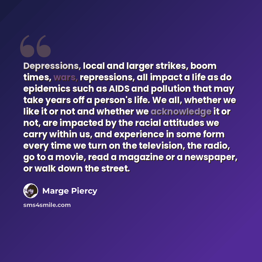 “Depressions, local and larger strikes, boom times, wars, repressions, all impact a life as do epidemics such as AIDS and pollution that may take years off a person's life. We all, whether we like it or not and whether we acknowledge it or not, are impacted by the racial attitudes we carry within…” quote by Marge Piercy