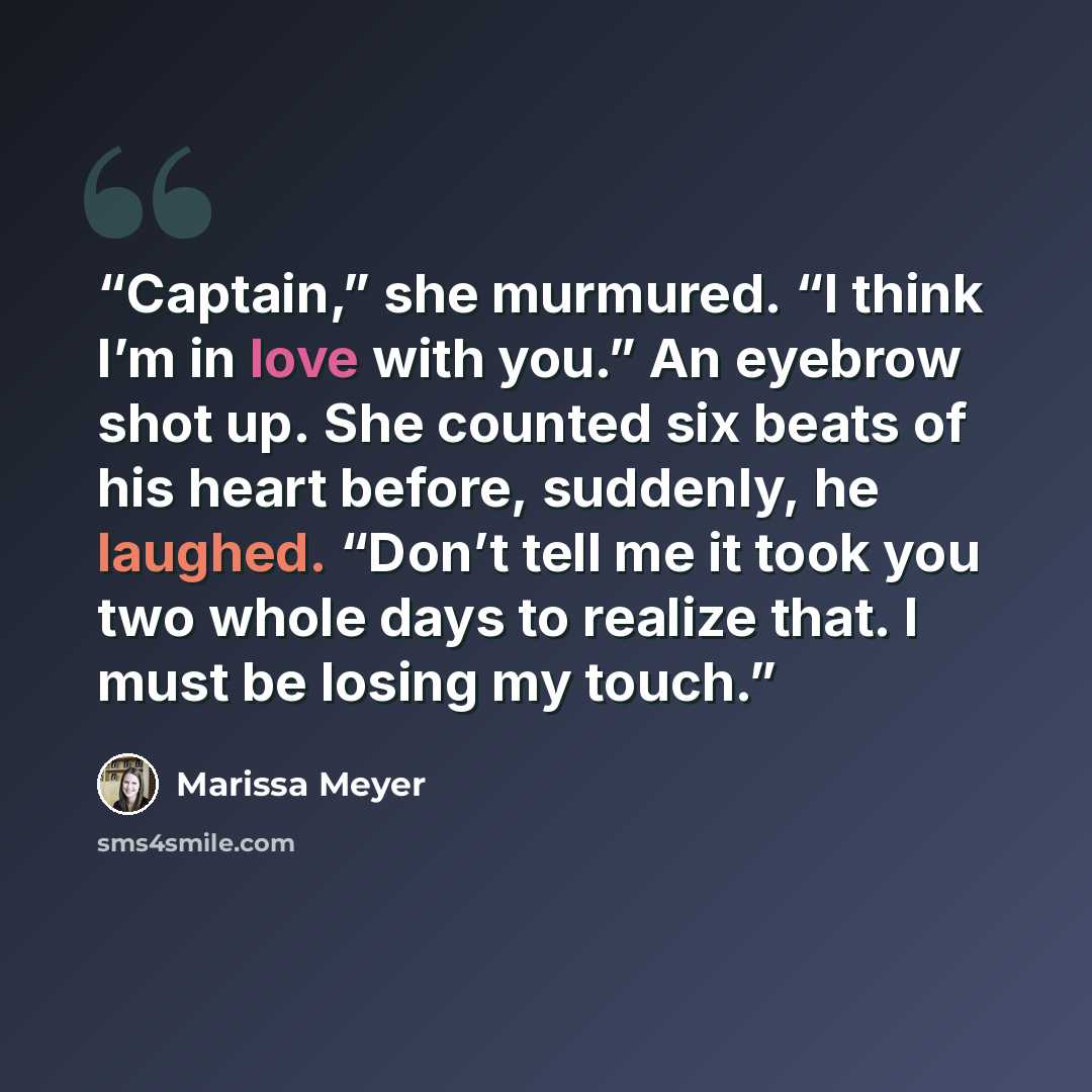 “Captain,” she murmured. “I think I’m in love with you.” An eyebrow shot up. She counted six beats of his heart before, suddenly, he laughed. “Don’t tell me it took you two whole days to realize that. I must be losing my touch.” quote by Marissa Meyer