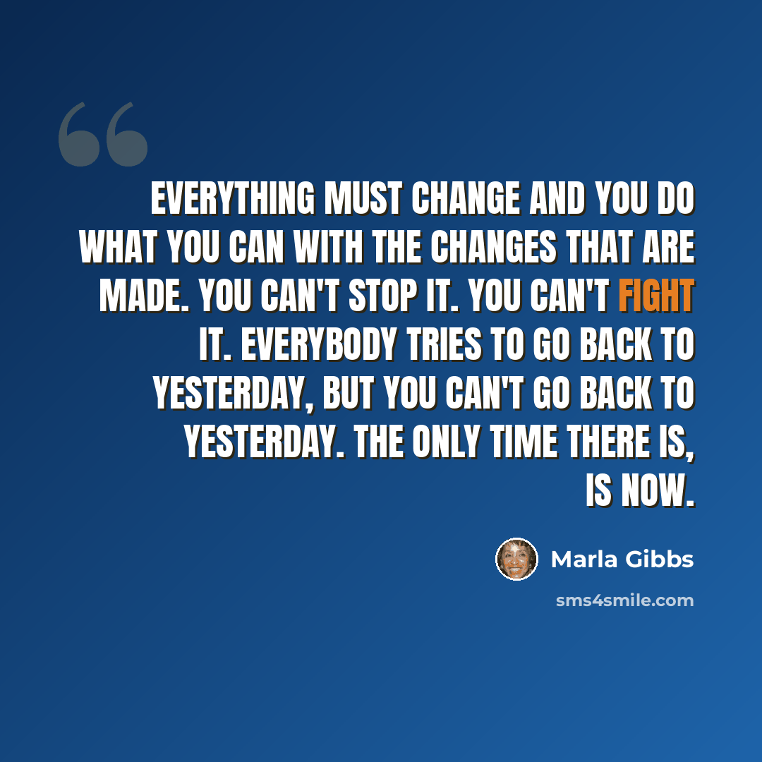 “Everything must change and you do what you can with the changes that are made. You can't stop it. You can't fight it. Everybody tries to go back to yesterday, but you can't go back to yesterday. The only time there is, is now.” quote by Marla Gibbs