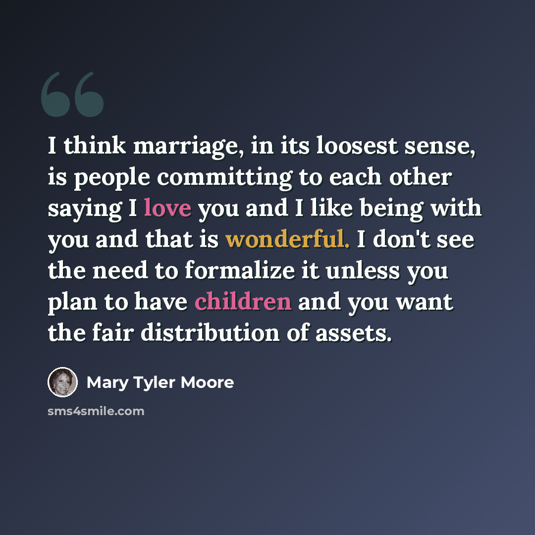“I think marriage, in its loosest sense, is people committing to each other saying I love you and I like being with you and that is wonderful. I don't see the need to formalize it unless you plan to have children and you want the fair distribution of assets.” quote by Mary Tyler Moore