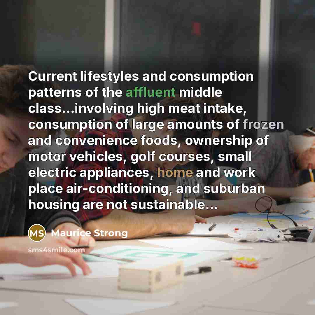 “Current lifestyles and consumption patterns of the affluent middle class…involving high meat intake, consumption of large amounts of frozen and convenience foods, ownership of motor vehicles, golf courses, small electric appliances, home and work place air-conditioning, and suburban housing are…” quote by Maurice Strong
