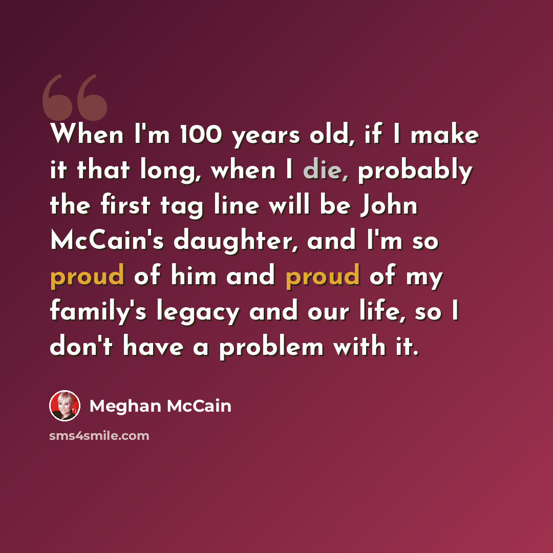 “When I'm 100 years old, if I make it that long, when I die, probably the first tag line will be John McCain's daughter, and I'm so proud of him and proud of my family's legacy and our life, so I don't have a problem with it.” quote by Meghan McCain