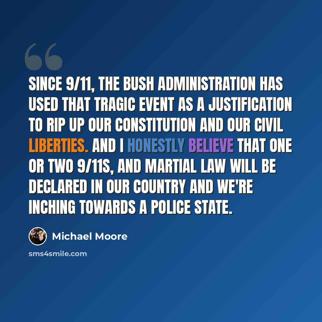 “Since 9/11, the Bush administration has used that tragic event as a justification to rip up our constitution and our civil liberties. And I honestly believe that one or two 9/11s, and martial law will be declared in our country and we're inching towards a police state.” quote by Michael Moore