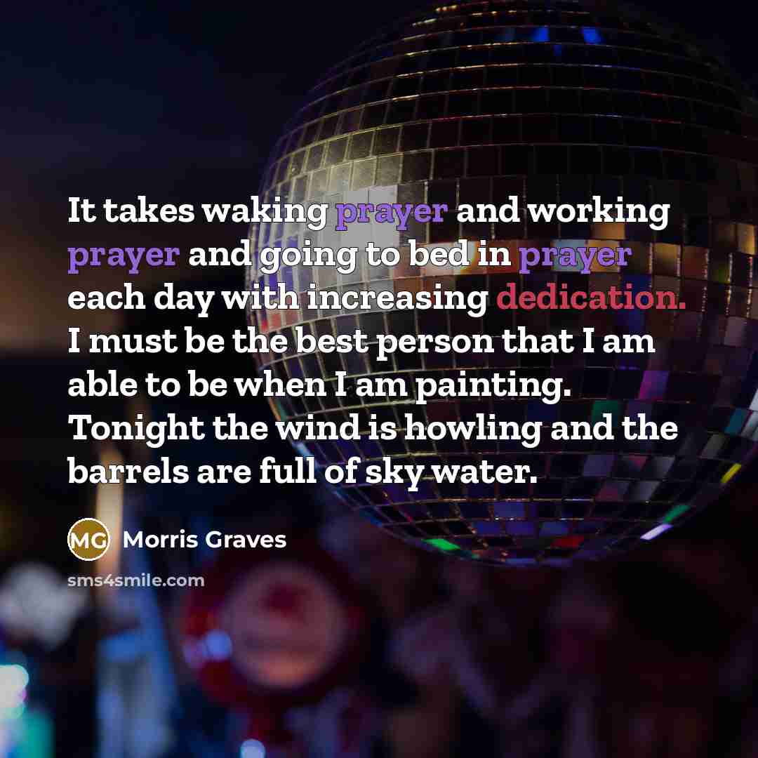 “It takes waking prayer and working prayer and going to bed in prayer each day with increasing dedication. I must be the best person that I am able to be when I am painting. Tonight the wind is howling and the barrels are full of sky water.” quote by Morris Graves