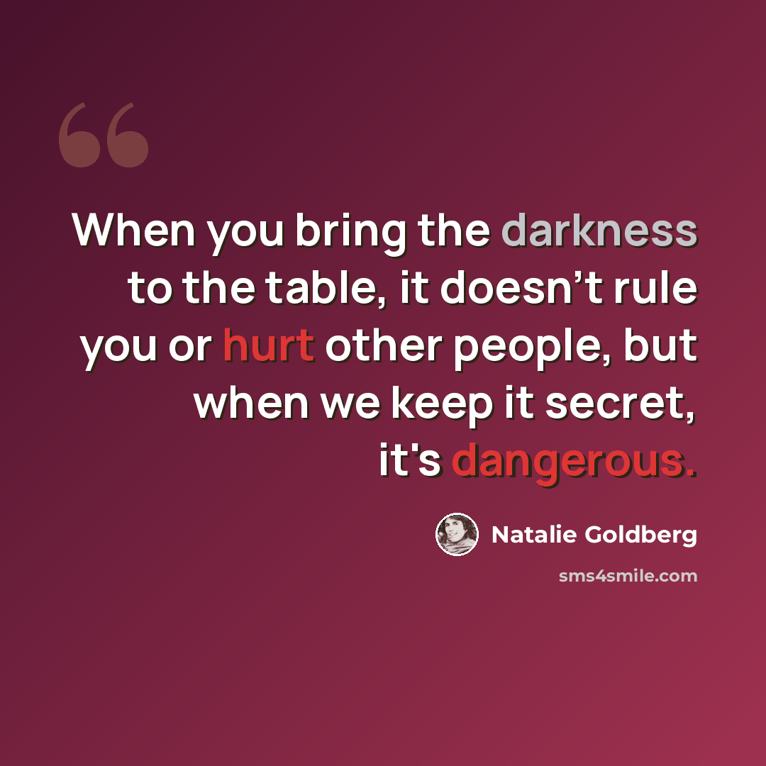 “When you bring the darkness to the table, it doesn't rule you or hurt other people, but when we keep it secret, it's dangerous.” quote by Natalie Goldberg