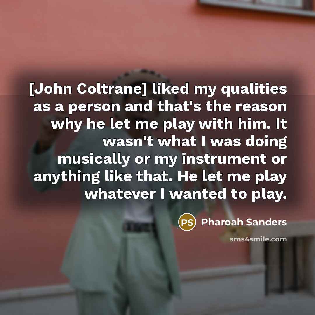 “[John Coltrane] liked my qualities as a person and that's the reason why he let me play with him. It wasn't what I was doing musically or my instrument or anything like that. He let me play whatever I wanted to play.” quote by Pharoah Sanders