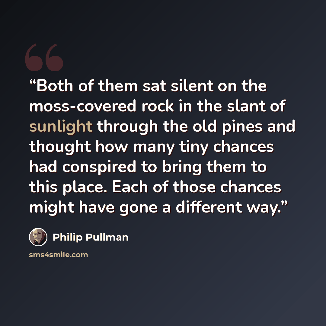 “Both of them sat silent on the moss-covered rock in the slant of sunlight through the old pines and thought how many tiny chances had conspired to bring them to this place. Each of those chances might have gone a different way.” quote by Philip Pullman