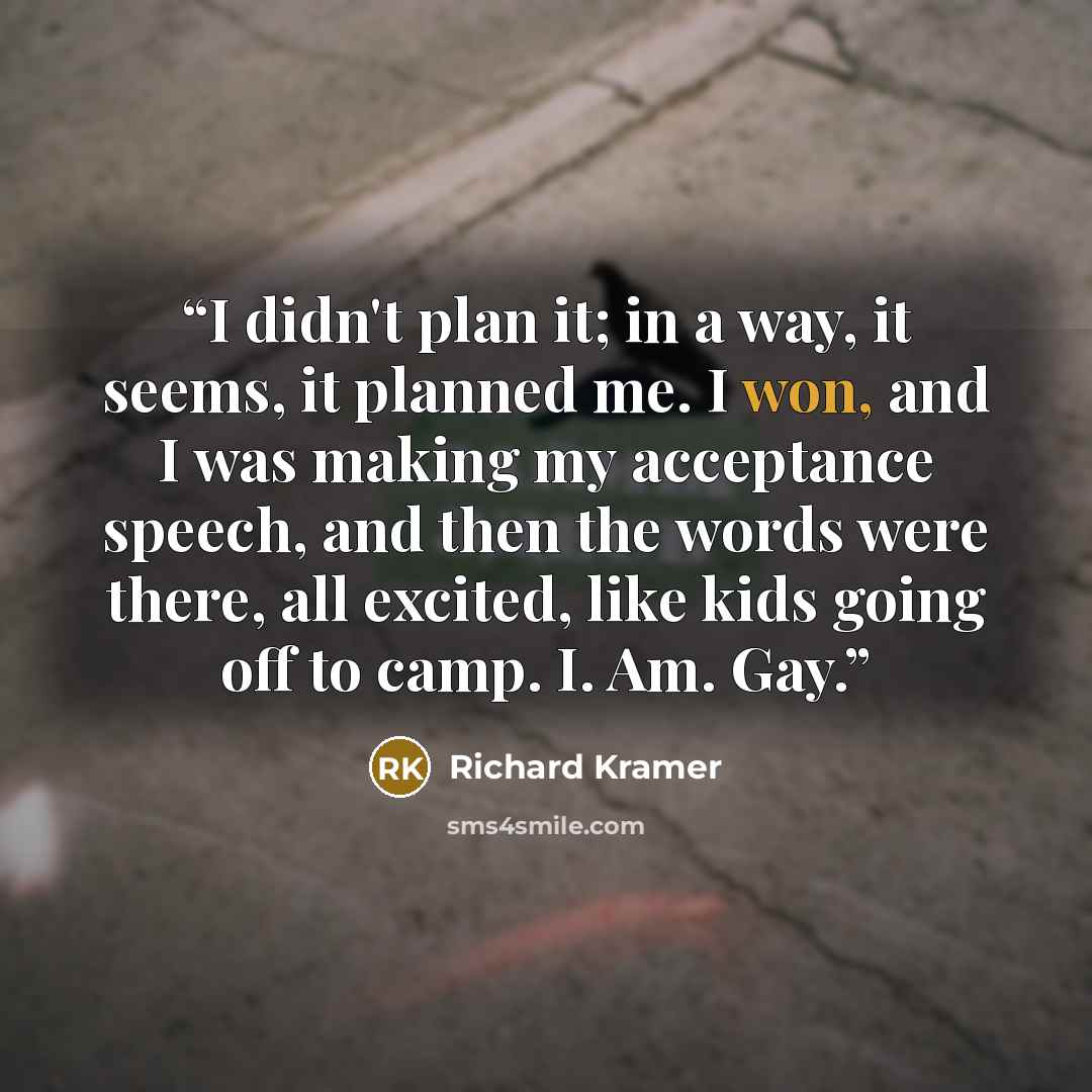 “I didn't plan it; in a way, it seems, it planned me. I won, and I was making my acceptance speech, and then the words were there, all excited, like kids going off to camp. I. Am. Gay.” quote by Richard Kramer