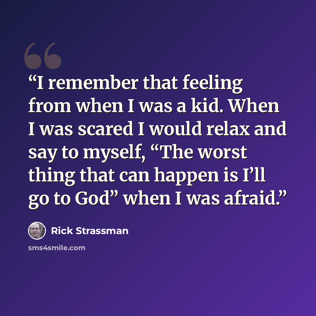 “I remember that feeling from when I was a kid. When I was scared I would relax and say to myself, “The worst thing that can happen is I’ll go to God” when I was afraid.” quote by Rick Strassman