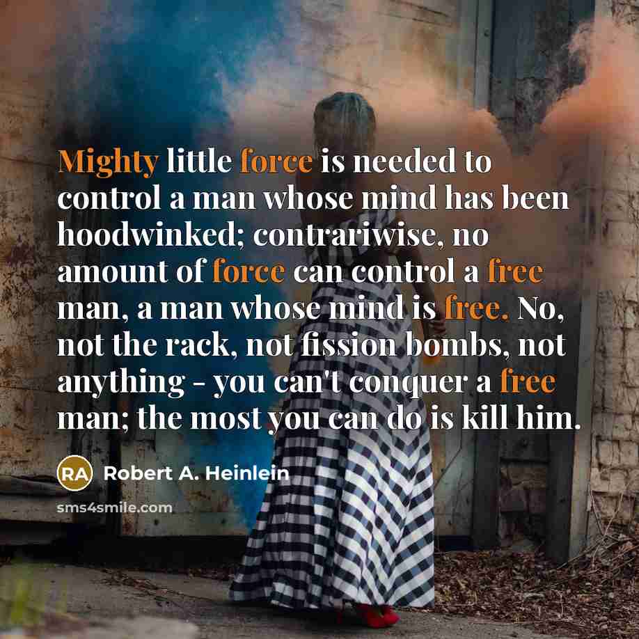 “Mighty little force is needed to control a man whose mind has been hoodwinked; contrariwise, no amount of force can control a free man, a man whose mind is free. No, not the rack, not fission bombs, not anything - you can't conquer a free man; the most you can do is kill him.” quote by Robert A. Heinlein