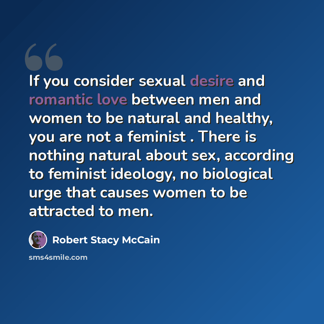 “If you consider sexual desire and romantic love between men and women to be natural and healthy, you are not a feminist . There is nothing natural about sex, according to feminist ideology, no biological urge that causes women to be attracted to men.” quote by Robert Stacy McCain